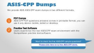ASIS-CPP Dumps
PDF Dumps
ASIS-CPP PDF questions answers comes in printable format, you can
use it any device mobile, tablet or desktop.
1
2
Practice Test Software
Users experience the real ASIS-CPP exam environment with the
DumpsVision practice test software.
Want to check the free ASIS-CPP sample questions?
We provide ASIS ASIS-CPP exam dumps in two different formats.
Please click here to try free ASIS-CPP demo.
 