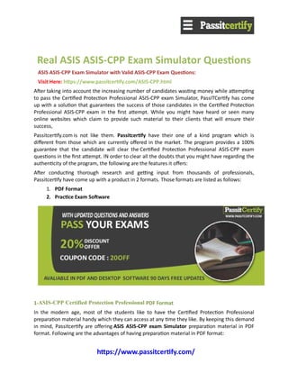 https://www.passitcertify.com/
Real ASIS ASIS-CPP Exam Simulator Questions
ASIS ASIS-CPP Exam Simulator with Valid ASIS-CPP Exam Questions: 
Visit Here: https://www.passitcertify.com/ASIS-CPP.html
After taking into account the increasing number of candidates wasting money while attempting
to pass the Certified Protection Professional ASIS-CPP exam Simulator, PassITCertify has come
up with a solution that guarantees the success of those candidates in the Certified Protection
Professional ASIS-CPP exam in the first attempt. While you might have heard or seen many
online websites which claim to provide such material to their clients that will ensure their
success, 
Passitcertify.com is not like them. Passitcertify have their one of a kind program which is
different from those which are currently offered in the market. The program provides a 100%
guarantee that the candidate will clear the Certified Protection Professional ASIS-CPP exam
questions in the first attempt. IN order to clear all the doubts that you might have regarding the
authenticity of the program, the following are the features it offers:
After conducting thorough research and getting input from thousands of professionals,
Passitcertify have come up with a product in 2 formats. Those formats are listed as follows:
1. PDF Format
2. Practice Exam Software
1-ASIS-CPP Certified Protection Professional PDF Format
In the modern age, most of the students like to have the Certified Protection Professional
preparation material handy which they can access at any time they like. By keeping this demand
in mind, Passitcertify are offering ASIS ASIS-CPP exam Simulator preparation material in PDF
format. Following are the advantages of having preparation material in PDF format:
 