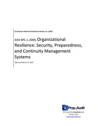 © American National Standards Institute, Inc. (ASIS)
ASIS SPC.1-2009, Organizational
Resilience: Security, Preparedness,
and Continuity Management
Systems
Approved March 12, 2009
© Prepared by Prep4Audit, LLC
Version2: 2015
www.prep4audit.com
 