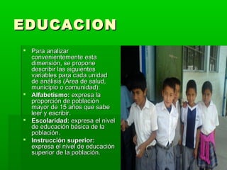 EDUCACION
 Para analizar
  convenientemente esta
  dimensión, se propone
  describir las siguientes
  variables para cada unidad
  de análisis (Área de salud,
  municipio o comunidad):
 Alfabetismo: expresa la
  proporción de población
  mayor de 15 años que sabe
  leer y escribir.
 Escolaridad: expresa el nivel
  de educación básica de la
  población.
 Instrucción superior:
  expresa el nivel de educación
  superior de la población.
 