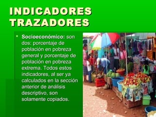 INDICADORES
TRAZADORES
 Socioeconómico: son
  dos: porcentaje de
  población en pobreza
  general y porcentaje de
  población en pobreza
  extrema. Todos estos
  indicadores, al ser ya
  calculados en la sección
  anterior de análisis
  descriptivo, son
  solamente copiados.
 
