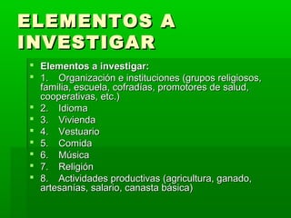 ELEMENTOS A
INVESTIGAR
 Elementos a investigar:
 1. Organización e instituciones (grupos religiosos,
  familia, escuela, cofradías, promotores de salud,
  cooperativas, etc.)
 2. Idioma
 3. Vivienda
 4. Vestuario
 5. Comida
 6. Música
 7. Religión
 8. Actividades productivas (agricultura, ganado,
  artesanías, salario, canasta básica)
 
