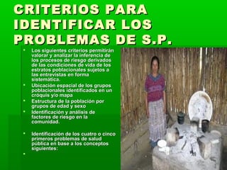 CRITERIOS PARA
IDENTIFICAR LOS
PROBLEMAS DE S.P.
    Los siguientes criterios permitirán
     valorar y analizar la inferencia de
     los procesos de riesgo derivados
     de las condiciones de vida de los
     estratos poblacionales sujetos a
     las entrevistas en forma
     sistemática.
    Ubicación espacial de los grupos
     poblacionales identificados en un
     cróquis y/o mapa
    Estructura de la población por
     grupos de edad y sexo
    Identificación y análisis de
     factores de riesgo en la
     comunidad.

    Identificación de los cuatro o cinco
     primeros problemas de salud
     pública en base a los conceptos
     siguientes:
 
 
