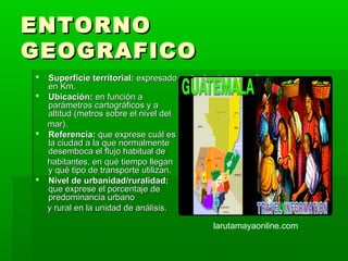 ENTORNO
GEOGRAFICO
 Superficie territorial: expresado       larutamayaonline.com
  en Km.
 Ubicación: en función a
  parámetros cartográficos y a
  altitud (metros sobre el nivel del
  mar).
 Referencia: que exprese cuál es
  la ciudad a la que normalmente
  desemboca el flujo habitual de
  habitantes, en qué tiempo llegan
  y qué tipo de transporte utilizan.
 Nivel de urbanidad/ruralidad:
  que exprese el porcentaje de
  predominancia urbano
  y rural en la unidad de análisis.

                                             larutamayaonline.com
 
