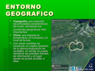 ENTORNO
GEOGRAFICO
 Topografía: para describir
  las principales características
  del suelo, señalando los
  accidentes geográficos más
  importantes.
 Clima: que exprese la
  temperatura, la humedad y el
  nivel de lluvias.
 Con estas variables se
  construye un cuadro resumen
  de la operacionalización de
  variables, en donde se puede
  identificar las posibles fuentes
  de información y el lugar
  donde se puede acceder a
  ellas.


                                     alg.umbc.edu
 
