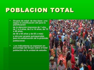 POBLACION TOTAL
   Grupos de edad: de dos tipos: uno
    según la clasificación útil para la
    planificación
    de la atención (menores de 1 año,
    de 1 a 4 años, de 5 a 14 años, de 15
    a 49 años,
    de 50 a 64 años y de 65 a más)
    y otro por grupos quinquenales
    para la construcción de la pirámide
    poblacional.

   Los indicadores se expresan en
    porcentaje del Grupo sobre el total
    población de la unidad de estudio.
 