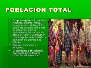 POBLACION TOTAL
 Grupos según ciclo de vida:
  Neonato, lactante, Niñez,
  adolescencia, adulto, adulto
  mayor de acuerdo al manual
  de referencia para la
  aplicación de las normas de
  atención (2004). Expresar en
  porcentaje sobre el total de la
  población de la unidad de
  estudio.
 Genero: masculino o
  femenino.
 Crecimiento poblacional:
  expresado por la tasa de
  crecimiento intercensal.



                                    blogcurioso.com
 