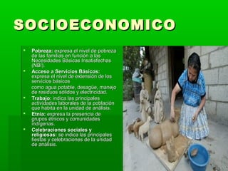 SOCIOECONOMICO
   Pobreza: expresa el nivel de pobreza
    de las familias en función a las
    Necesidades Básicas Insatisfechas
    (NBI).
   Acceso a Servicios Básicos:
    expresa el nivel de extensión de los
    servicios básicos
    como agua potable, desagüe, manejo
    de residuos sólidos y electricidad.
   Trabajo: indica las principales
    actividades laborales de la población
    que habita en la unidad de análisis.
   Etnia: expresa la presencia de
    grupos étnicos y comunidades
    indígenas.
   Celebraciones sociales y
    religiosas: se indica las principales
    fiestas y celebraciones de la unidad
    de análisis.
 