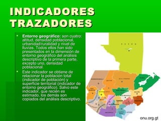 INDICADORES
TRAZADORES
   Entorno geográfico: son cuatro:
    altitud, densidad poblacional,
    urbanidad/ruralidad y nivel de
    lluvias. Todos ellos han sido
    presentados en la dimensión de
    entorno geográfico del análisis
    descriptivo de la primera parte,
    excepto uno, densidad
    poblacional.
   Este indicador se obtiene de
    relacionar la población total
    (indicador de población) y
    superficie territorial (indicador de
    entorno geográfico). Salvo este
    indicador, que recién es
    estimado, los demás son
    copiados del análisis descriptivo.



                                           onu.org.gt
 