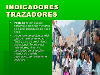 INDICADORES
TRAZADORES
 Población: son cuatro:
  porcentaje de niños menores
  de 1 año, porcentaje de 1 a 4
  años,
 porcentaje de gestantes (del
  total de mujeres en edad
  fértil) y tasa de crecimiento
  poblacional. Todos estos
  indicadores, al ser ya
  calculados en la sección
  anterior de análisis
  descriptivo, son solamente
  copiados



                                  cicig.org
 
