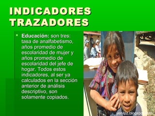 INDICADORES
TRAZADORES
 Educación: son tres:
  tasa de analfabetismo,
  años promedio de
  escolaridad de mujer y
  años promedio de
  escolaridad del jefe de
  hogar. Todos estos
  indicadores, al ser ya
  calculados en la sección
  anterior de análisis
  descriptivo, son
  solamente copiados.


                             yenilpz.blogspot.com
 