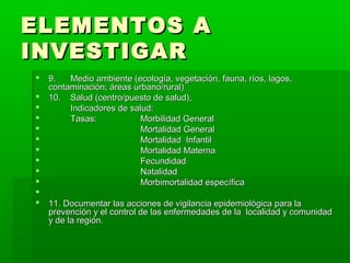 ELEMENTOS A
INVESTIGAR
   9.   Medio ambiente (ecología, vegetación, fauna, ríos, lagos,
    contaminación; áreas urbano/rural)
   10. Salud (centro/puesto de salud),
        Indicadores de salud:
        Tasas:            Morbilidad General
                          Mortalidad General
                          Mortalidad Infantil
                          Mortalidad Materna
                          Fecundidad
                          Natalidad
                          Morbimortalidad específica

   11. Documentar las acciones de vigilancia epidemiológica para la
    prevención y el control de las enfermedades de la localidad y comunidad
    y de la región.
 