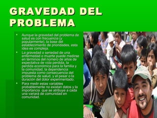 GRAVEDAD DEL
PROBLEMA
   Aunque la gravedad del problema de
    salud es con frecuencia (y
    popularmente), la base del
    establecimiento de prioridades, esta
    idea es compleja.
   La gravedad o seriedad de una
    enfermedad o muerte puede medirse
    en términos del número de años de
    expectativa de vida perdida, la
    perdida económica para la familia y
    la comunidad, la dependencia
    impuesta como consecuencia del
    problema de salud, y el pesar o la
    duración del dolor experimentado.
   Para medir estas variables
    probablemente no existan datos y la
    importancia que se atribuye a cada
    una variará de comunidad en
    comunidad.
 