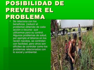 POSIBILIDAD DE
PREVENIR EL
PROBLEMA
 Se relaciona con los
 
 beneficios (reducir el
 problema) obtenido de cada
 acción o recurso que
 utilicemos para su control.
 Algunos problemas de salud,
 por ejemplo el tétanos en los
 recién nacidos, se controlan
 con facilidad, pero otros son
 difíciles de controlar como los
 problemas relacionados con
 lo social y ambiental.
 