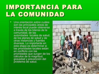IMPORTANCIA PARA
LA COMUNIDAD
 Una orientación sobre cuáles
  son las principales áreas de
  interés local puede obtenerse
  a través de los lideres de la
  comunidad, de las
  autoridades locales de salud,
  de los planes de salud y de
  otras instancias y fuentes
  diversas. Lo importante en
  esta etapa es determinar si
  las prioridades locales están
  en conflicto con las
  prioridades que surgen de los
  cálculos de la magnitud,
  gravedad y prevención del
  problema de salud.
 