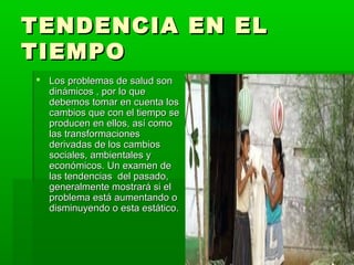 TENDENCIA EN EL
TIEMPO
 Los problemas de salud son
  dinámicos , por lo que
  debemos tomar en cuenta los
  cambios que con el tiempo se
  producen en ellos, así como
  las transformaciones
  derivadas de los cambios
  sociales, ambientales y
  económicos. Un examen de
  las tendencias del pasado,
  generalmente mostrará si el
  problema está aumentando o
  disminuyendo o esta estático.
 