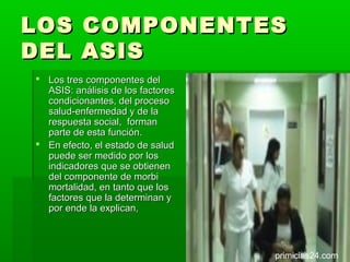 LOS       COMPONENTES
DEL       ASIS
 Los tres componentes del
  ASIS: análisis de los factores
  condicionantes, del proceso
  salud-enfermedad y de la
  respuesta social, forman
  parte de esta función.
 En efecto, el estado de salud
  puede ser medido por los
  indicadores que se obtienen
  del componente de morbi
  mortalidad, en tanto que los
  factores que la determinan y
  por ende la explican,



                                   primicias24.com
 