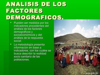 ANALISIS DE LOS
FACTORES
DEMOGRAFICOS.
  Pueden ser medidos por los
   indicadores procedentes del
   análisis de los factores
   demográficos y
   socioeconómicos y del
   análisis de la respuesta
   social.
  La metodología presenta
   información en base a
   indicadores, con los cuales se
   busca describir la realidad
   socio sanitario de las
   poblaciones.



                                    sns.gob.bo
 