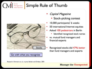 Simple Rule of Thumb
                                                              • Capital Magazine
                                                                 • Stock-picking contest
                                                              • 10,000 participants/ 6 weeks
                                                              • 50 international Internet equities
                                                              • Asked 100 pedestrians in Berlin
                                                                  • Identified recognized stock names
                                                              • vs. mutual fund managers and
                                                                financial experts

                                             Stocks           • Recognized stocks did 47% better
                                                                than fund managers and experts
      Go with what you recognize

Research: Ortmann et. al., in pres; Barber and Ordean, 2001
 