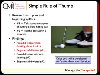 Simple Rule of Thumb
• Research with pros and
  beginning golfers:
   • #1 = Talk about every part
     of putting before hitting ball
   • #2 = Put the ball within 3
     seconds
• Findings:
   • Pros did worse when
     thinking about it (#1)
   • Beginners did better (#1)
   • Pros did better without
     thinking (#2)                    Once you skill is developed,
   • Beginners did worse (#2)         don’t over think your decision
 