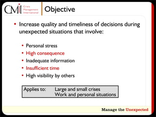 Objective
• Increase quality and timeliness of decisions during
  unexpected situations that involve:

   •   Personal stress
   •   High consequence
   •   Inadequate information
   •   Insufficient time
   •   High visibility by others

    Applies to:      Large and small crises
                     Work and personal situations
 