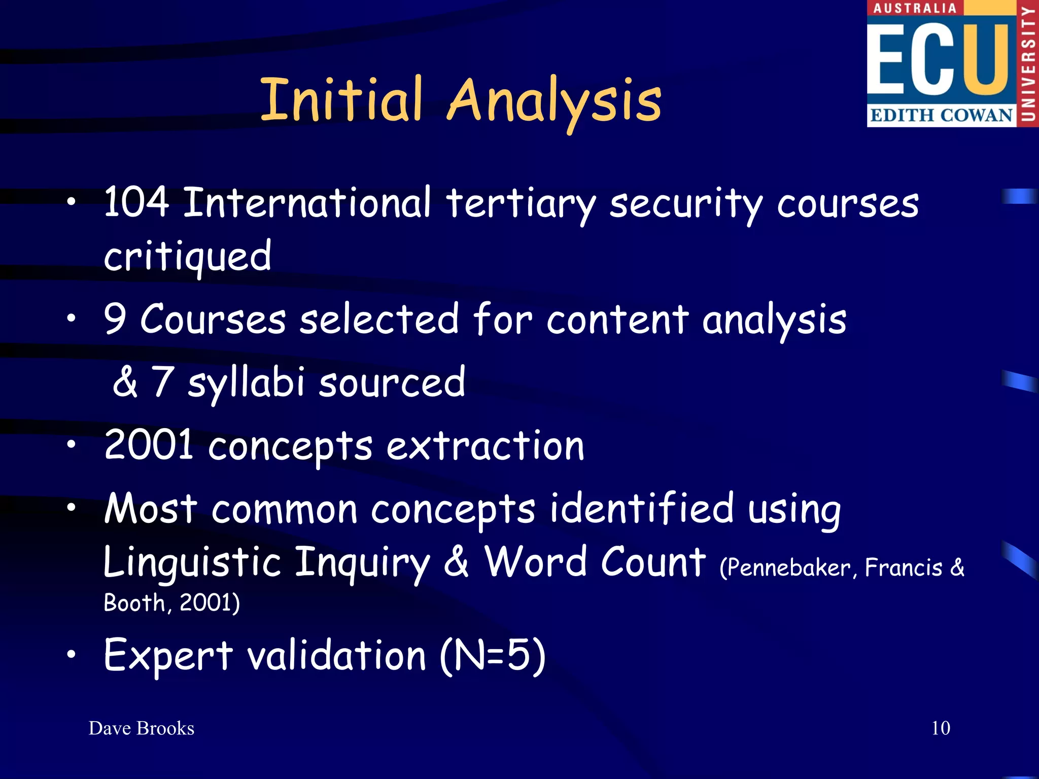 Initial Analysis
• 104 International tertiary security courses
  critiqued
• 9 Courses selected for content analysis
   & 7 syllabi sourced
• 2001 concepts extraction
• Most common concepts identified using
  Linguistic Inquiry & Word Count (Pennebaker, Francis &
  Booth, 2001)

• Expert validation (N=5)
 Dave Brooks                                         10
 