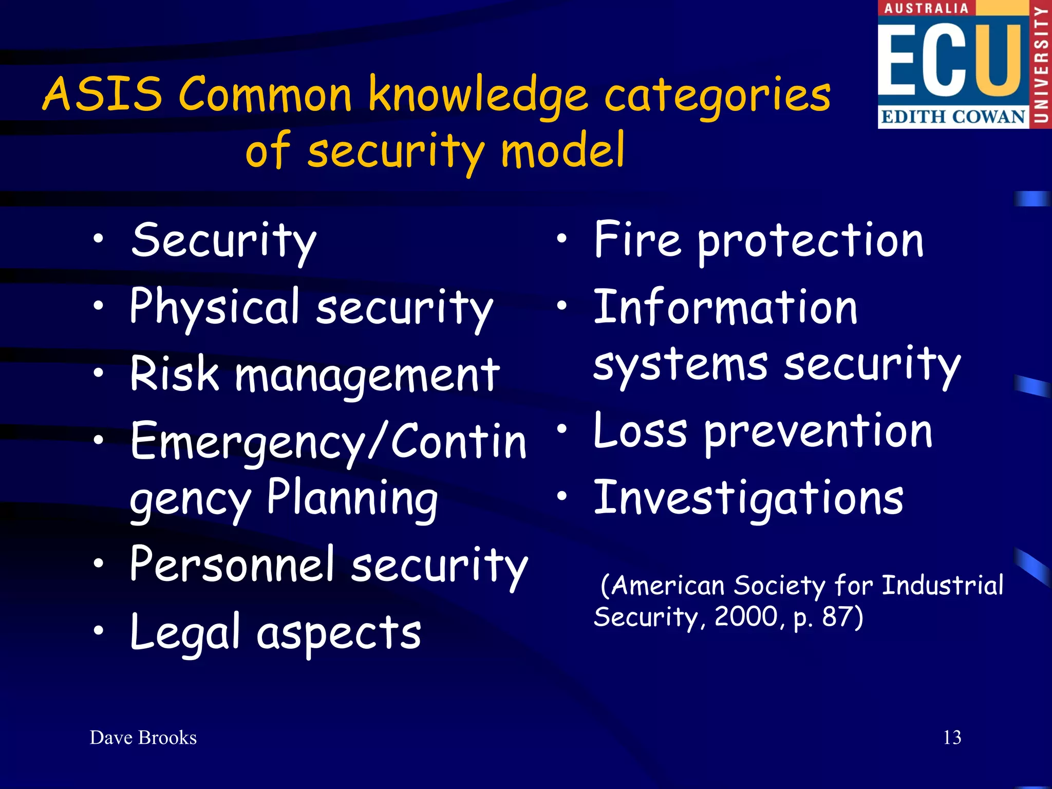 ASIS Common knowledge categories
       of security model
  • Security             • Fire protection
  • Physical security    • Information
  • Risk management        systems security
  • Emergency/Contin     • Loss prevention
    gency Planning       • Investigations
  • Personnel security    (American Society for Industrial

  • Legal aspects         Security, 2000, p. 87)



  Dave Brooks                                        13
 