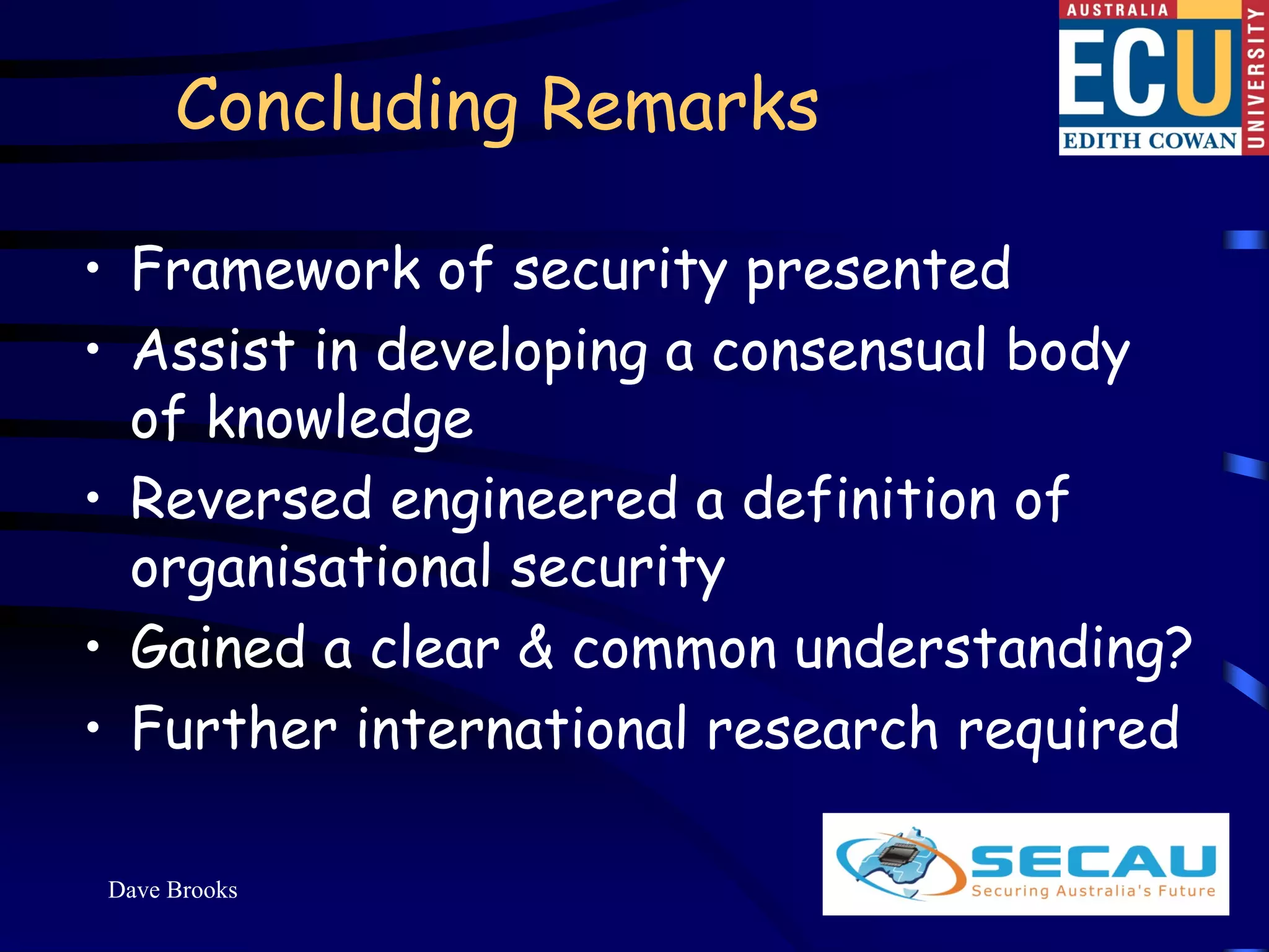 Concluding Remarks

• Framework of security presented
• Assist in developing a consensual body
  of knowledge
• Reversed engineered a definition of
  organisational security
• Gained a clear & common understanding?
• Further international research required

Dave Brooks                           18
 