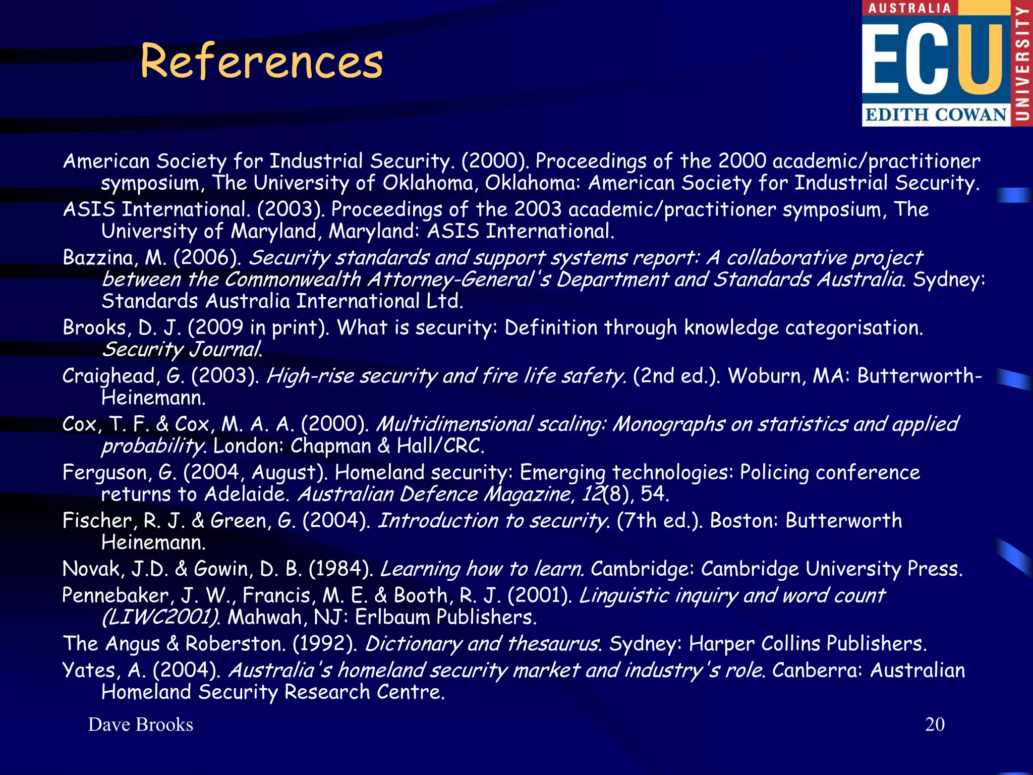References
American Society for Industrial Security. (2000). Proceedings of the 2000 academic/practitioner
    symposium, The University of Oklahoma, Oklahoma: American Society for Industrial Security.
ASIS International. (2003). Proceedings of the 2003 academic/practitioner symposium, The
    University of Maryland, Maryland: ASIS International.
Bazzina, M. (2006). Security standards and support systems report: A collaborative project
    between the Commonwealth Attorney-General's Department and Standards Australia. Sydney:
    Standards Australia International Ltd.
Brooks, D. J. (2009 in print). What is security: Definition through knowledge categorisation.
    Security Journal.
Craighead, G. (2003). High-rise security and fire life safety. (2nd ed.). Woburn, MA: Butterworth-
    Heinemann.
Cox, T. F. & Cox, M. A. A. (2000). Multidimensional scaling: Monographs on statistics and applied
    probability. London: Chapman & Hall/CRC.
Ferguson, G. (2004, August). Homeland security: Emerging technologies: Policing conference
    returns to Adelaide. Australian Defence Magazine, 12(8), 54.
Fischer, R. J. & Green, G. (2004). Introduction to security. (7th ed.). Boston: Butterworth
    Heinemann.
Novak, J.D. & Gowin, D. B. (1984). Learning how to learn. Cambridge: Cambridge University Press.
Pennebaker, J. W., Francis, M. E. & Booth, R. J. (2001). Linguistic inquiry and word count
    (LIWC2001). Mahwah, NJ: Erlbaum Publishers.
The Angus & Roberston. (1992). Dictionary and thesaurus. Sydney: Harper Collins Publishers.
Yates, A. (2004). Australia's homeland security market and industry's role. Canberra: Australian
    Homeland Security Research Centre.
  Dave Brooks                                                                              20
 