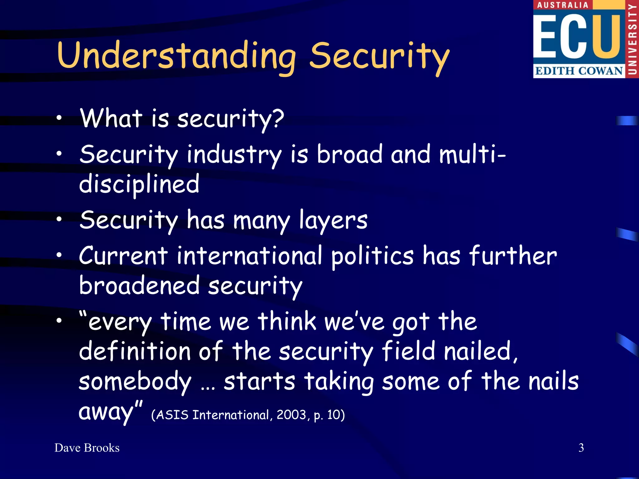 Understanding Security
• What is security?
• Security industry is broad and multi-
  disciplined
• Security has many layers
• Current international politics has further
  broadened security
• “every time we think we’ve got the
  definition of the security field nailed,
  somebody … starts taking some of the nails
  away” (ASIS International, 2003, p. 10)
Dave Brooks                                3
 