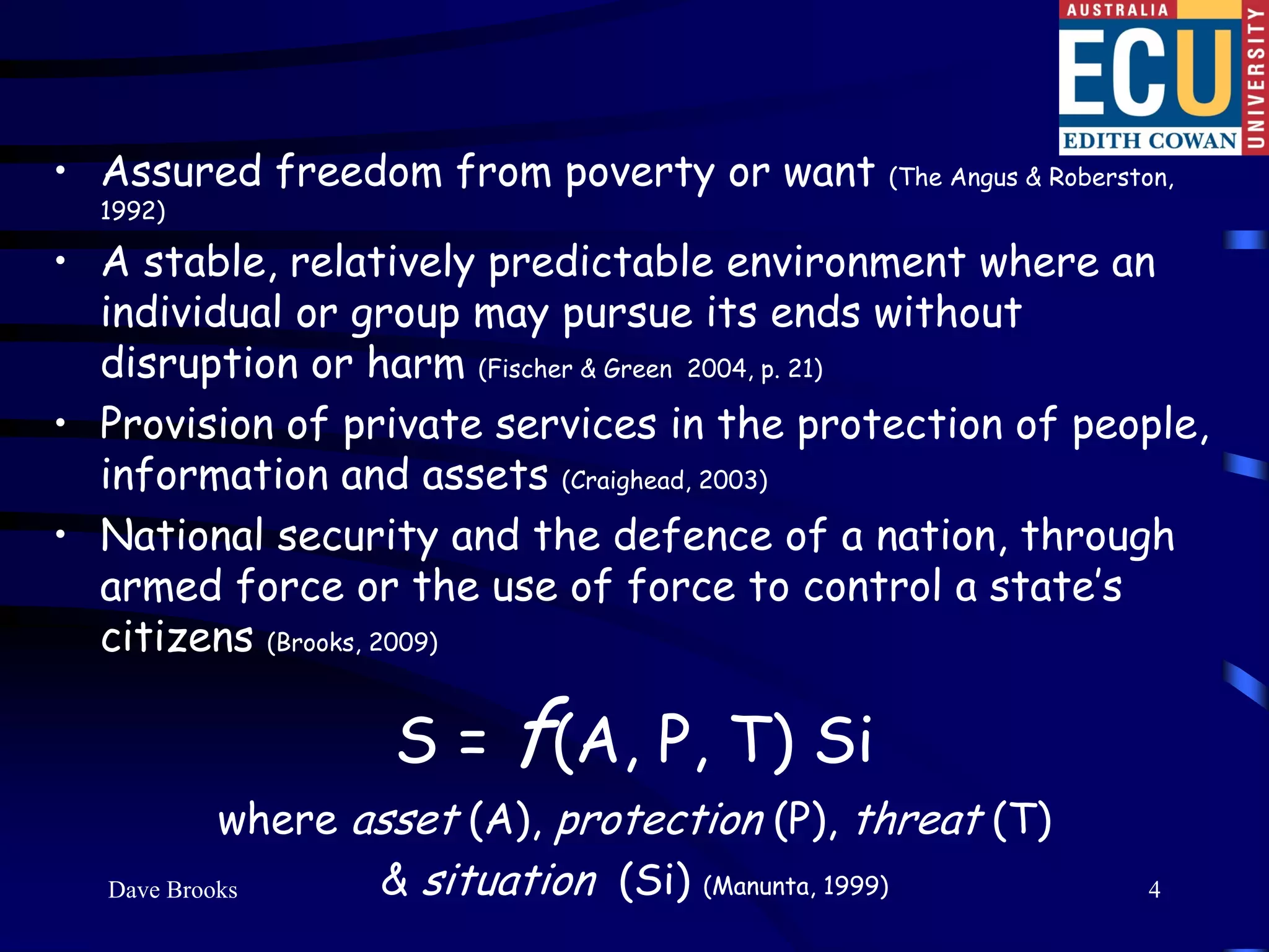 • Assured freedom from poverty or want       (The Angus & Roberston,
  1992)

• A stable, relatively predictable environment where an
  individual or group may pursue its ends without
  disruption or harm (Fischer & Green 2004, p. 21)
• Provision of private services in the protection of people,
  information and assets (Craighead, 2003)
• National security and the defence of a nation, through
  armed force or the use of force to control a state’s
  citizens (Brooks, 2009)

                 S = f(A, P, T) Si
           where asset (A), protection (P), threat (T)
  Dave Brooks     & situation (Si) (Manunta, 1999)               4
 