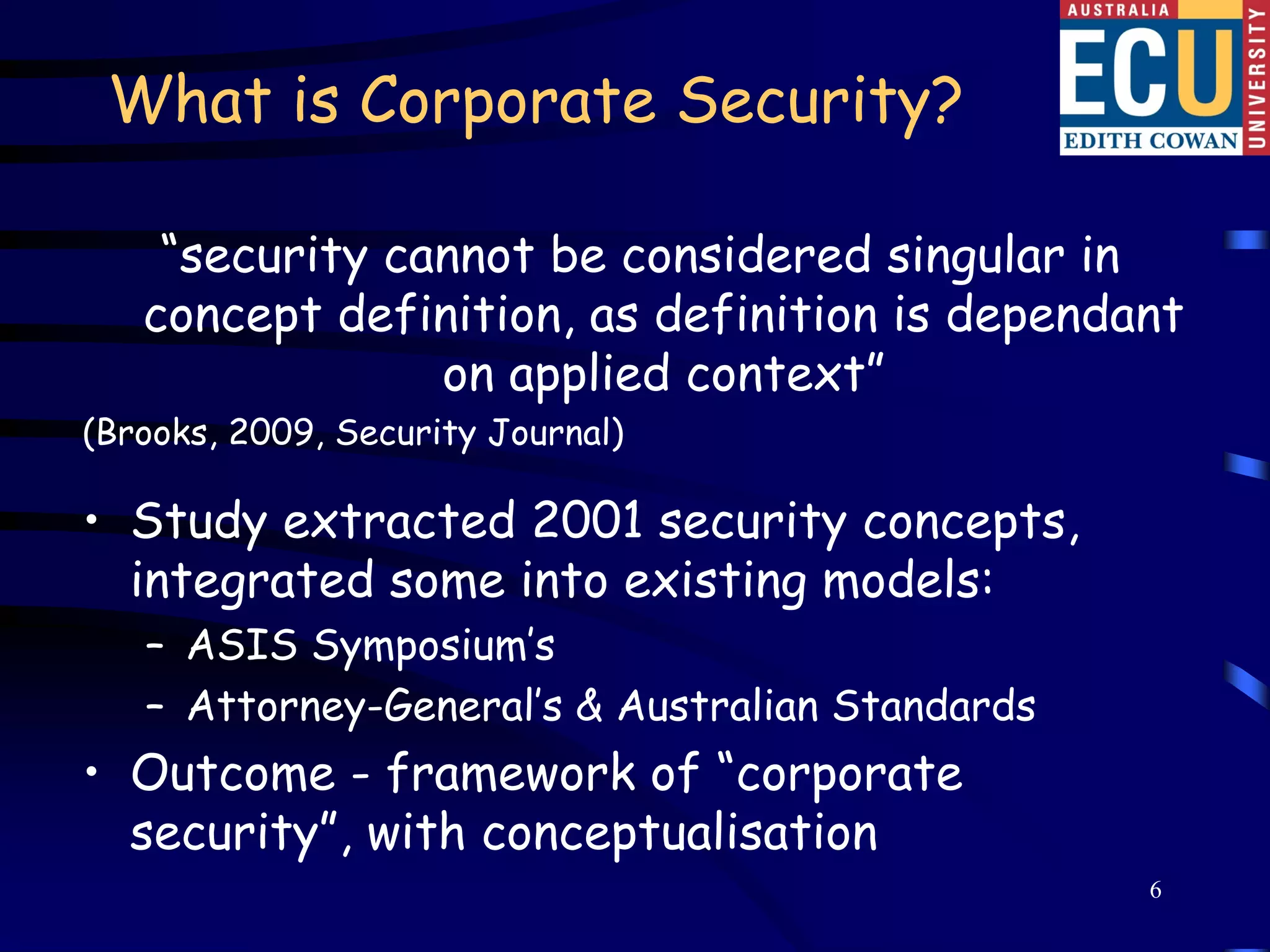 What is Corporate Security?

    “security cannot be considered singular in
   concept definition, as definition is dependant
                on applied context”
(Brooks, 2009, Security Journal)

• Study extracted 2001 security concepts,
  integrated some into existing models:
   – ASIS Symposium’s
   – Attorney-General’s & Australian Standards
• Outcome - framework of “corporate
  security”, with conceptualisation
                                                 6
 