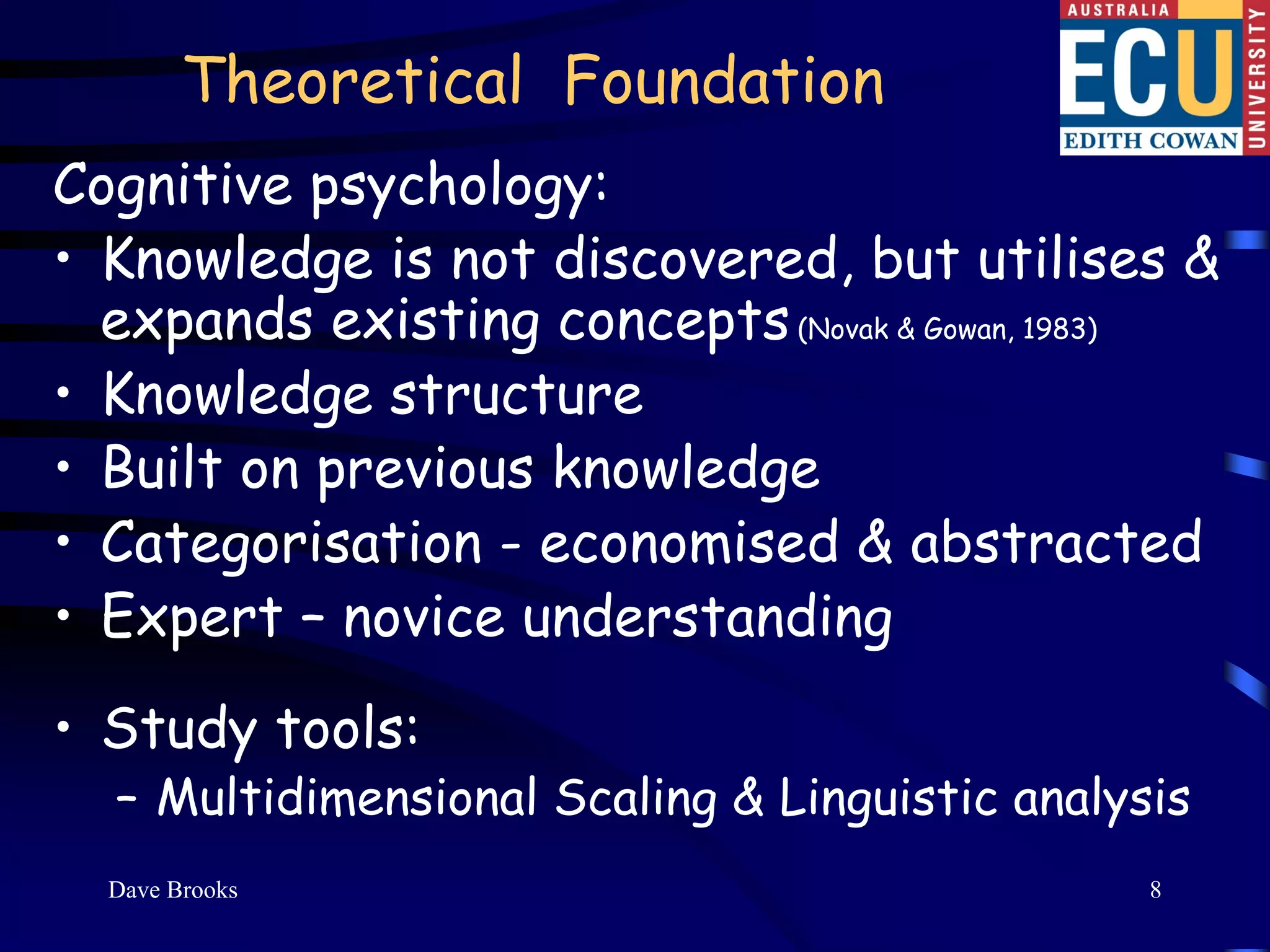 Theoretical Foundation
Cognitive psychology:
• Knowledge is not discovered, but utilises &
  expands existing concepts (Novak & Gowan, 1983)
• Knowledge structure
• Built on previous knowledge
• Categorisation - economised & abstracted
• Expert – novice understanding
• Study tools:
  – Multidimensional Scaling & Linguistic analysis
  Dave Brooks                                   8
 