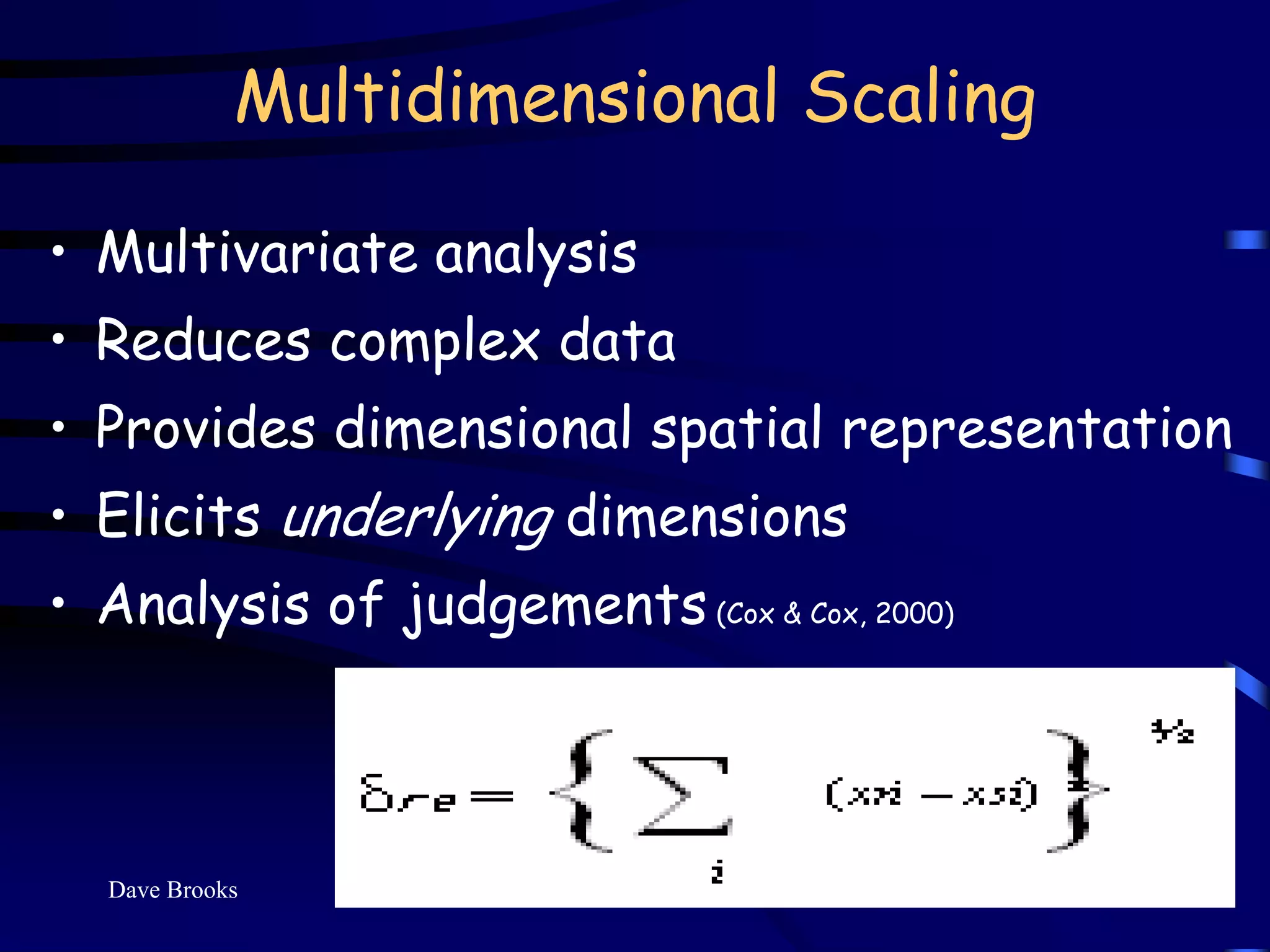 Multidimensional Scaling

• Multivariate analysis
• Reduces complex data
• Provides dimensional spatial representation
• Elicits underlying dimensions
• Analysis of judgements (Cox & Cox, 2000)



  Dave Brooks                                9
 