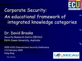 Corporate Security:
An educational framework of
 integrated knowledge categories

Dr. David Brooks
Security Research Centre (SECAU)
Edith Cowan University, Australia


2009 ASIS International Security Conference
3-5 February 2009
Hong Kong
  Dave Brooks                                 1
 