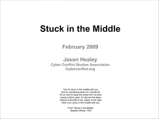 Stuck in the Middle
         February 2009

          Jason Healey
  Cyber Conflict Studies Association
          Cyberconflict.org




            Yes I'm stuck in the middle with you,
          And I'm wondering what it is I should do,
       It's so hard to keep this smile from my face,
        Losing control, yeah, I'm all over the place,
       Clowns to the left of me, Jokers to the right,
          Here I am, stuck in the middle with you.

               From “Stuck in the Middle”
                 Stealers Wheel, 1972
 