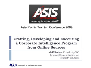 Asia Pacific Training Conference 2009


Crafting, Developing and Executing
 a Corporate Intelligence Program
       from Online Sources
                                                      Jeff Bedser, President/COO
                                                       Internet Crimes Group, Inc.
                                                                 iThreat® Solutions


  Copyright ICG, Inc. 2000-2008 All rights reserved
 