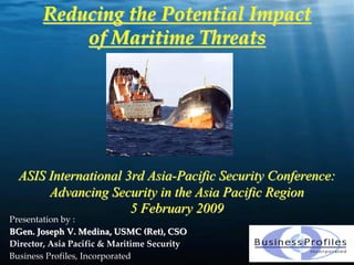 Reducing the Potential Impact
           of Maritime Threats




  ASIS International 3rd Asia-Pacific Security Conference:
       Advancing Security in the Asia Pacific Region
                      5 February 2009
Presentation by : 
BGen. Joseph V. Medina, USMC (Ret), CSO
Director, Asia Pacific & Maritime Security              1
Business Profiles, Incorporated 
 