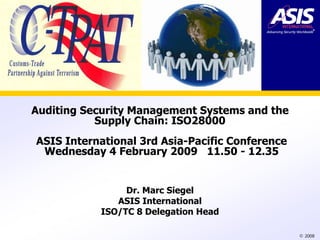 Auditing Security Management Systems and the
           Supply Chain: ISO28000
ASIS International 3rd Asia-Pacific Conference
 Wednesday 4 February 2009 11.50 - 12.35


                Dr. Marc Siegel
              ASIS International
           ISO/TC 8 Delegation Head

                                                 © 2008
 