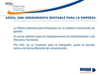 Hacemos rentable
la inversión en salud
La Póliza Colectiva para Empresas es un práctico instrumento de
gestión.
Un arma utilísima para los Departamentos de Administración y de
Recursos Humanos.
Por otro, es un incentivo para el trabajador, quien lo percibe
como una forma diferente de remuneración.
ASISA, UNA HERRAMIENTA RENTABLE PARA LA EMPRESA
 
