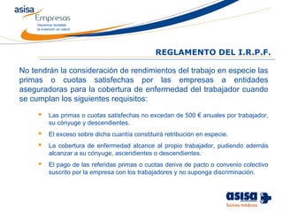 Hacemos rentable
la inversión en salud
REGLAMENTO DEL I.R.P.F.
No tendrán la consideración de rendimientos del trabajo en especie las
primas o cuotas satisfechas por las empresas a entidades
aseguradoras para la cobertura de enfermedad del trabajador cuando
se cumplan los siguientes requisitos:
 Las primas o cuotas satisfechas no excedan de 500 € anuales por trabajador,
su cónyuge y descendientes.
 El exceso sobre dicha cuantía constituirá retribución en especie.
 La cobertura de enfermedad alcance al propio trabajador, pudiendo además
alcanzar a su cónyuge, ascendientes o descendientes.
 El pago de las referidas primas o cuotas derive de pacto o convenio colectivo
suscrito por la empresa con los trabajadores y no suponga discriminación.
 