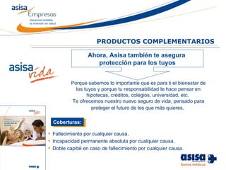 Hacemos rentable
la inversión en salud
Porque sabemos lo importante que es para ti el bienestar de
los tuyos y porque tu responsabilidad te hace pensar en
hipotecas, créditos, colegios, universidad, etc.
Te ofrecemos nuestro nuevo seguro de vida, pensado para
proteger el futuro de los que más quieres.
PRODUCTOS COMPLEMENTARIOS
• Fallecimiento por cualquier causa.
• Incapacidad permanente absoluta por cualquier causa.
• Doble capital en caso de fallecimiento por cualquier causa.
Coberturas:Coberturas:
Ahora, Asisa también te asegura
protección para los tuyos
 