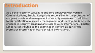 Introduction
As a senior security consultant and core employee with Verizon
Communications, Emblez Longoria is responsible for the protection of
company assets and management of security resources. In addition
to his certification in security management and training, he is actively
engaged in security organizations such as ASIS International. Emblez
Longoria contributed to the examination content as part of the
professional certification board at ASIS International.
 