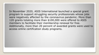 In November 2020, ASIS International launched a special grant
program to support struggling security professionals whose jobs
were negatively affected by the coronavirus pandemic. More than
120 grants totaling more than $100,000 were offered to ASIS
members to facilitate their membership renewal for free.
Additionally, more than 20 percent of awarded grants were used to
access online certification study programs.
 
