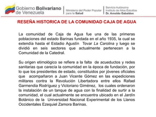 RESEÑA HISTORICA DE LA COMUNIDAD CAJA DE AGUA
La comunidad de Caja de Agua fue una de las primeras
poblaciones del estado Barinas fundada en el año 1935, la cual se
extendía hasta el Estadio Agustín Tovar La Carolina y luego se
dividió en seis sectores que actualmente pertenecen a la
Comunidad de la Catedral.
Su origen etimológico se refiere a la falta de acueductos y redes
sanitarias que carecía la comunidad en la época de fundación, por
lo que los presidentes de estado, constituidos por jóvenes oficiales
que acompañaron a Juan Vicente Gómez en las expediciones
militares contra la Revolución Libertadora entre ellos Rafael
Garmendia Rodríguez y Victoriano Giménez, los cuales ordenaron
la instalación de un tanque de agua con la finalidad de surtir a la
comunidad, el cual actualmente se encuentra ubicado en el Jardín
Botánico de la Universidad Nacional Experimental de los Llanos
Occidentales Ezequiel Zamora Barinas.
 