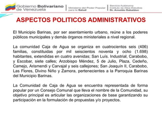 ASPECTOS POLITICOS ADMINISTRATIVOS
El Municipio Barinas, por ser asentamiento urbano, reúne a los poderes
públicos municipales y demás órganos ministeriales a nivel regional.
La comunidad Caja de Agua se organiza en cuatrocientos seis (406)
familias, constituidas por mil seiscientos noventa y ocho (1.698)
habitantes, extendidas en cuatro avenidas; San Luís. Industrial, Carabobo,
y Escobar, siete calles; Arzobispo Méndez, 5 de Julio, Plaza, Cedeño,
Camejo, Arismendi y Carvajal y seis callejones; San Joaquín II, Carabobo,
Las Flores, Divino Niño y Zamora, pertenecientes a la Parroquia Barinas
del Municipio Barinas.
La Comunidad de Caja de Agua se encuentra representada de forma
popular por un Consejo Comunal que lleva el nombre de la Comunidad, su
objetivo principal es articular las organizaciones de base garantizando su
participación en la formulación de propuestas y/o proyectos.
 