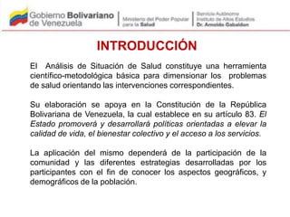 El Análisis de Situación de Salud constituye una herramienta
científico-metodológica básica para dimensionar los problemas
de salud orientando las intervenciones correspondientes.
Su elaboración se apoya en la Constitución de la República
Bolivariana de Venezuela, la cual establece en su artículo 83. El
Estado promoverá y desarrollará políticas orientadas a elevar la
calidad de vida, el bienestar colectivo y el acceso a los servicios.
La aplicación del mismo dependerá de la participación de la
comunidad y las diferentes estrategias desarrolladas por los
participantes con el fin de conocer los aspectos geográficos, y
demográficos de la población.
INTRODUCCIÓN
 