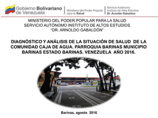 Barinas, agosto 2016
DIAGNÓSTICO Y ANÁLISIS DE LA SITUACIÓN DE SALUD DE LA
COMUNIDAD CAJA DE AGUA. PARROQUIA BARINAS MUNICIPIO
BARINAS ESTADO BARINAS. VENEZUELA AÑO 2016.
MINISTERIO DEL PODER POPULAR PARA LA SALUD
SERVICIO AUTÓNOMO INSTITUTO DE ALTOS ESTUDIOS
“DR. ARNOLDO GABALDÓN”
PARTICIPANTES
 