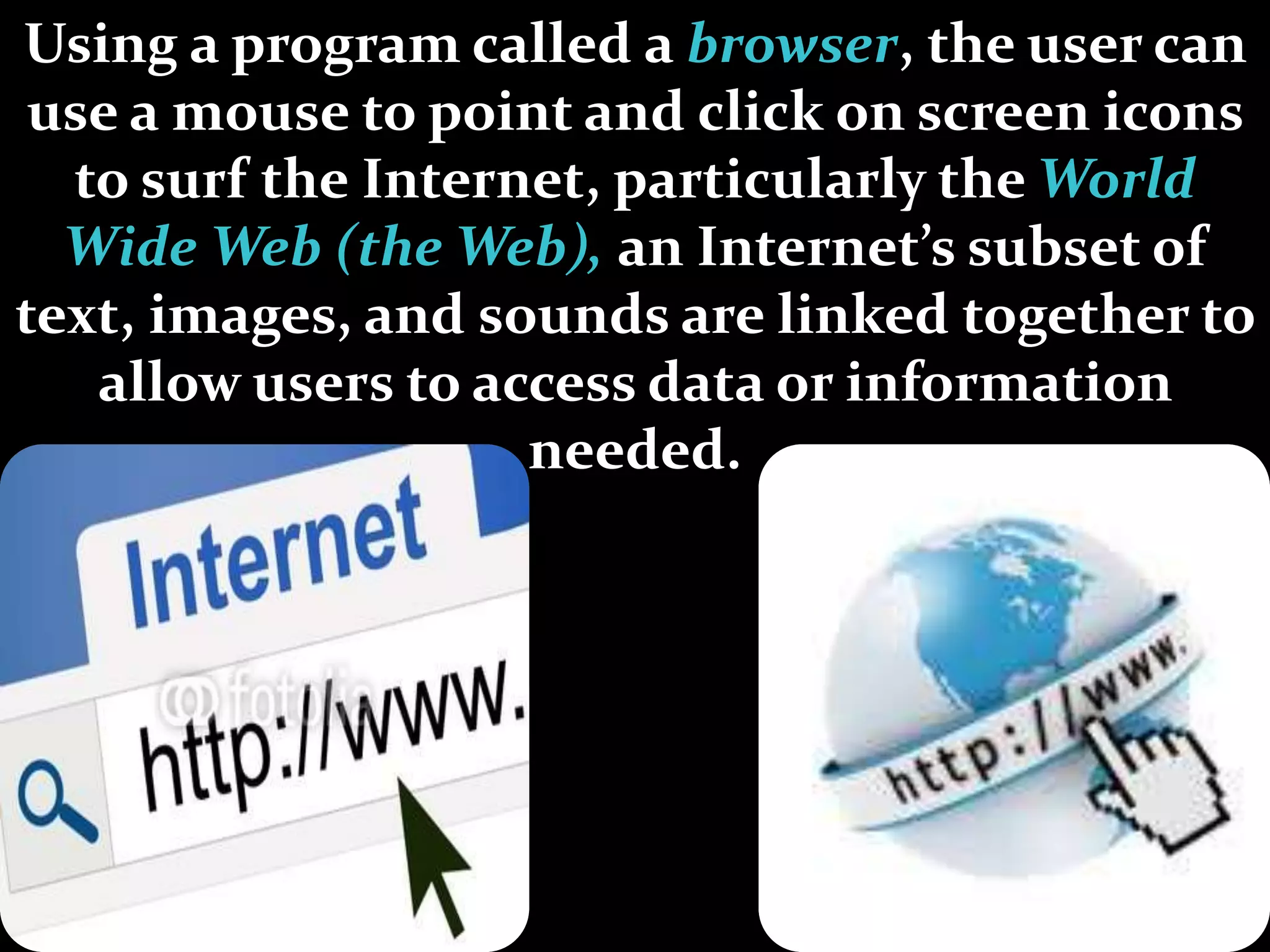 Using a program called a browser, the user can
use a mouse to point and click on screen icons
to surf the Internet, particularly the World
Wide Web (the Web), an Internet’s subset of
text, images, and sounds are linked together to
allow users to access data or information
needed.
 
