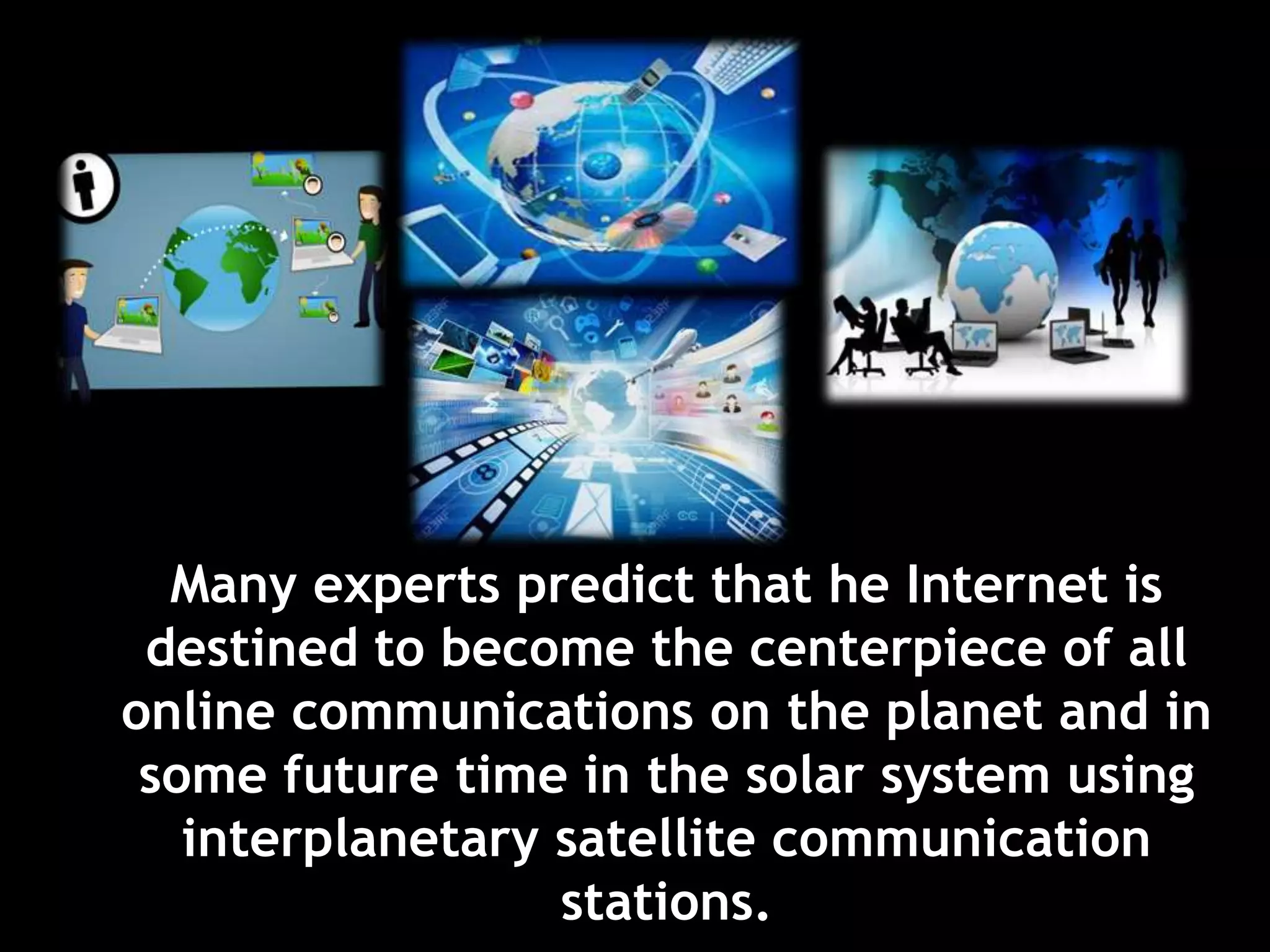 Many experts predict that he Internet is
destined to become the centerpiece of all
online communications on the planet and in
some future time in the solar system using
interplanetary satellite communication
stations.
 